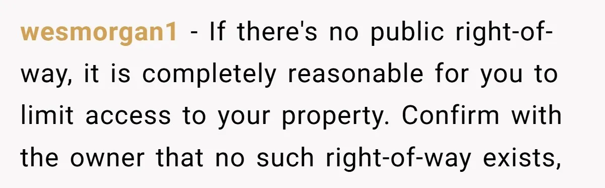 wesmorgan1 − If there's no public right-of-way, it is completely reasonable for you to limit access to your property. Confirm with the owner that no such right-of-way exists,