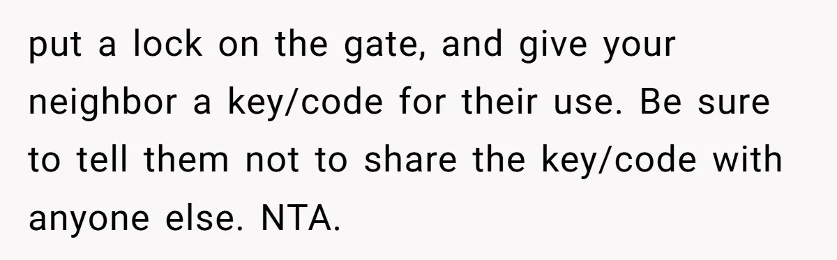 put a lock on the gate, and give your neighbor a key/code for their use. Be sure to tell them not to share the key/code with anyone else. NTA.