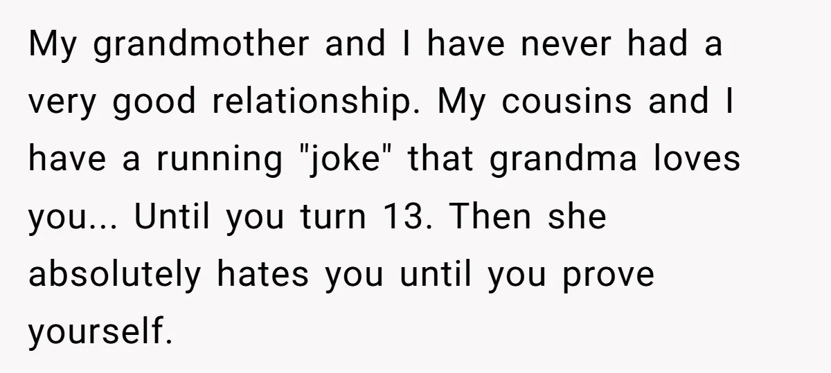 My grandmother and I have never had a very good relationship. My cousins and I have a running "joke" that grandma loves you... Until you turn 13. Then she absolutely...