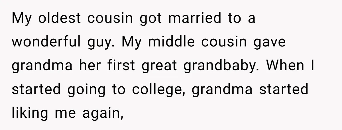 My oldest cousin got married to a wonderful guy. My middle cousin gave grandma her first great grandbaby. When I started going to college, grandma started liking me again,