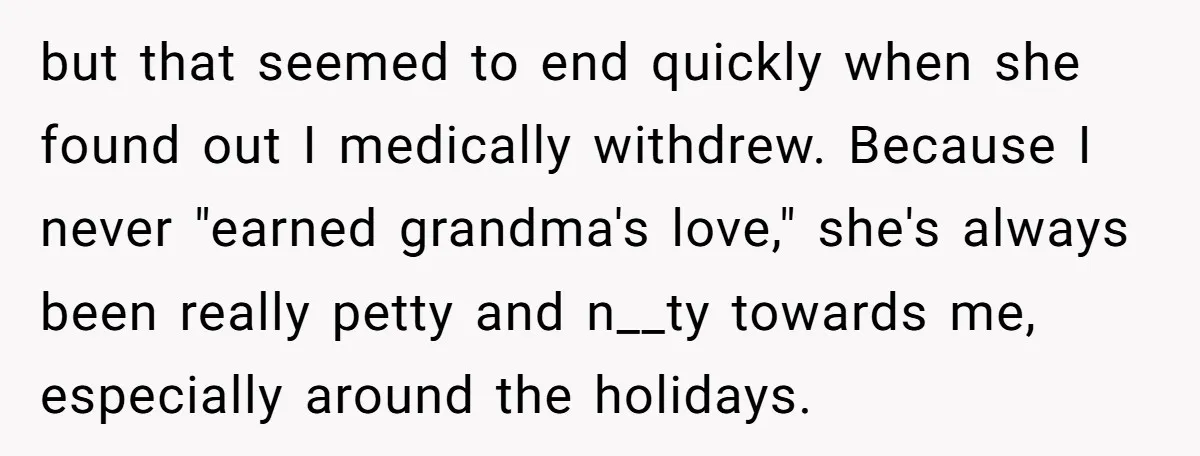 but that seemed to end quickly when she found out I medically withdrew. Because I never "earned grandma's love," she's always been really petty and n__ty towards me, especially around...