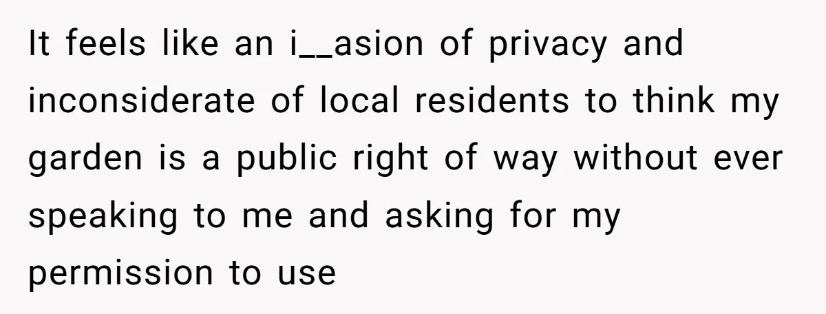 It feels like an i__asion of privacy and inconsiderate of local residents to think my garden is a public right of way without ever speaking to me and asking for...