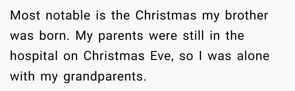 Most notable is the Christmas my brother was born. My parents were still in the hospital on Christmas Eve, so I was alone with my grandparents.