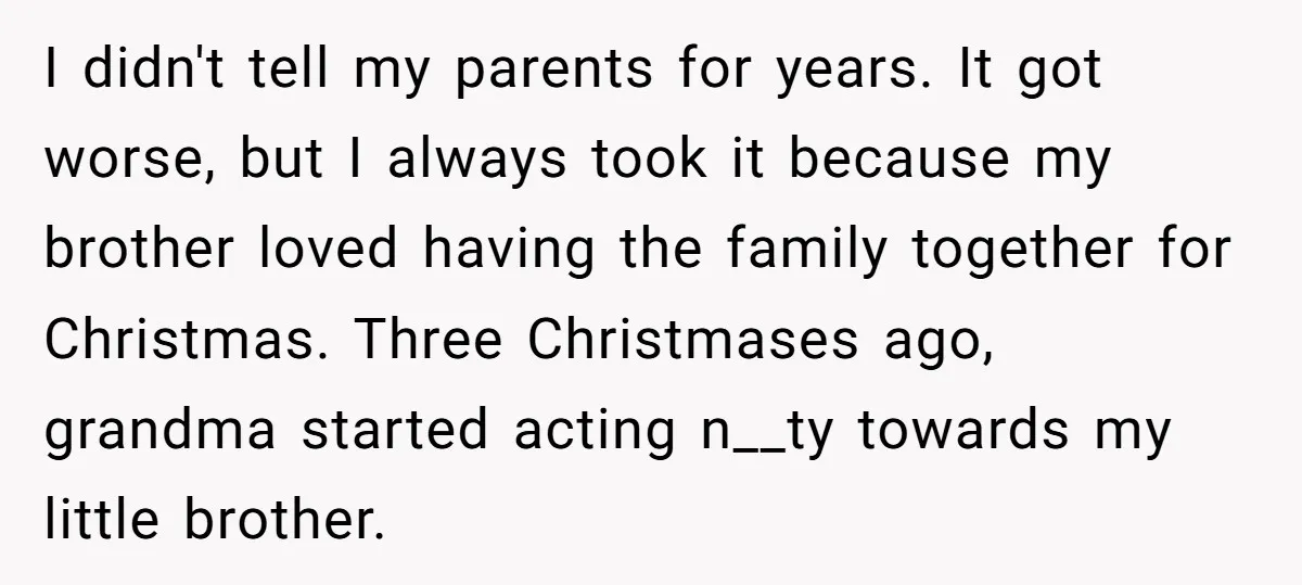 I didn't tell my parents for years. It got worse, but I always took it because my brother loved having the family together for Christmas. Three Christmases ago, grandma started...