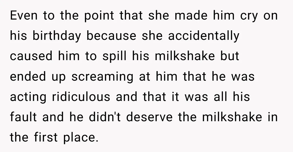 Even to the point that she made him cry on his birthday because she accidentally caused him to spill his milkshake but ended up screaming at him that he was...