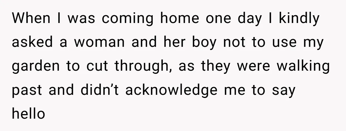 When I was coming home one day I kindly asked a woman and her boy not to use my garden to cut through, as they were walking past and didn’t...