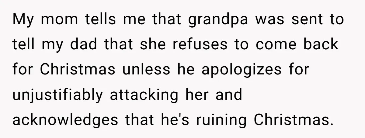 My mom tells me that grandpa was sent to tell my dad that she refuses to come back for Christmas unless he apologizes for unjustifiably attacking her and acknowledges that...