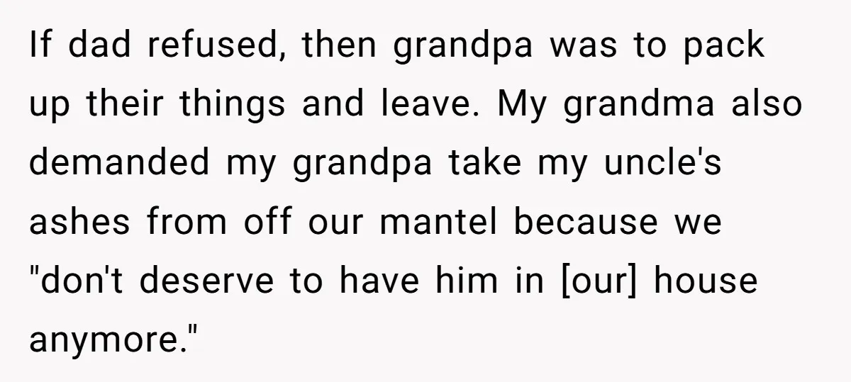 If dad refused, then grandpa was to pack up their things and leave. My grandma also demanded my grandpa take my uncle's ashes from off our mantel because we "don't...