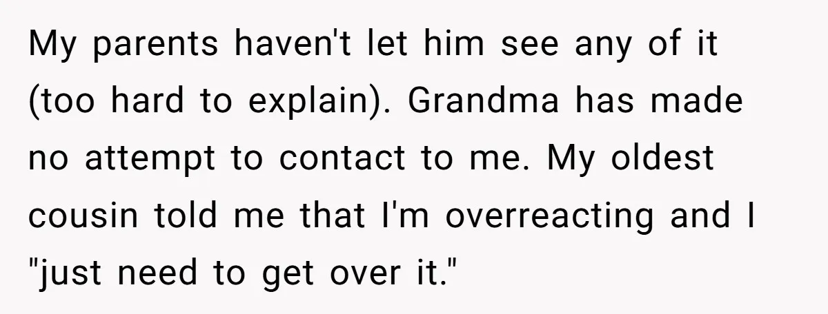 My parents haven't let him see any of it (too hard to explain). Grandma has made no attempt to contact to me. My oldest cousin told me that I'm overreacting...