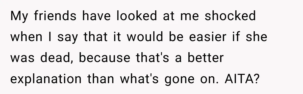 My friends have looked at me shocked when I say that it would be easier if she was dead, because that's a better explanation than what's gone on. AITA?