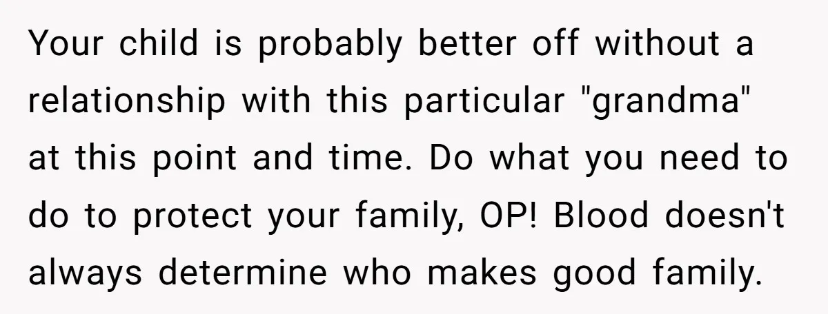 Your child is probably better off without a relationship with this particular "grandma" at this point and time. Do what you need to do to protect your family, OP! Blood...