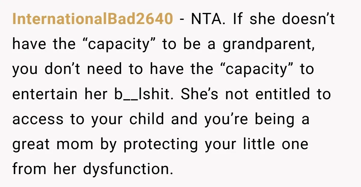 InternationalBad2640 − NTA. If she doesn’t have the “capacity” to be a grandparent, you don’t need to have the “capacity” to entertain her b__lshit. She’s not entitled to access to...