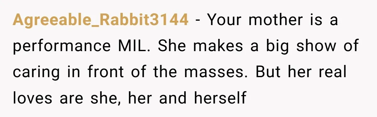 Agreeable_Rabbit3144 − Your mother is a performance MIL. She makes a big show of caring in front of the masses. But her real loves are she, her and herself