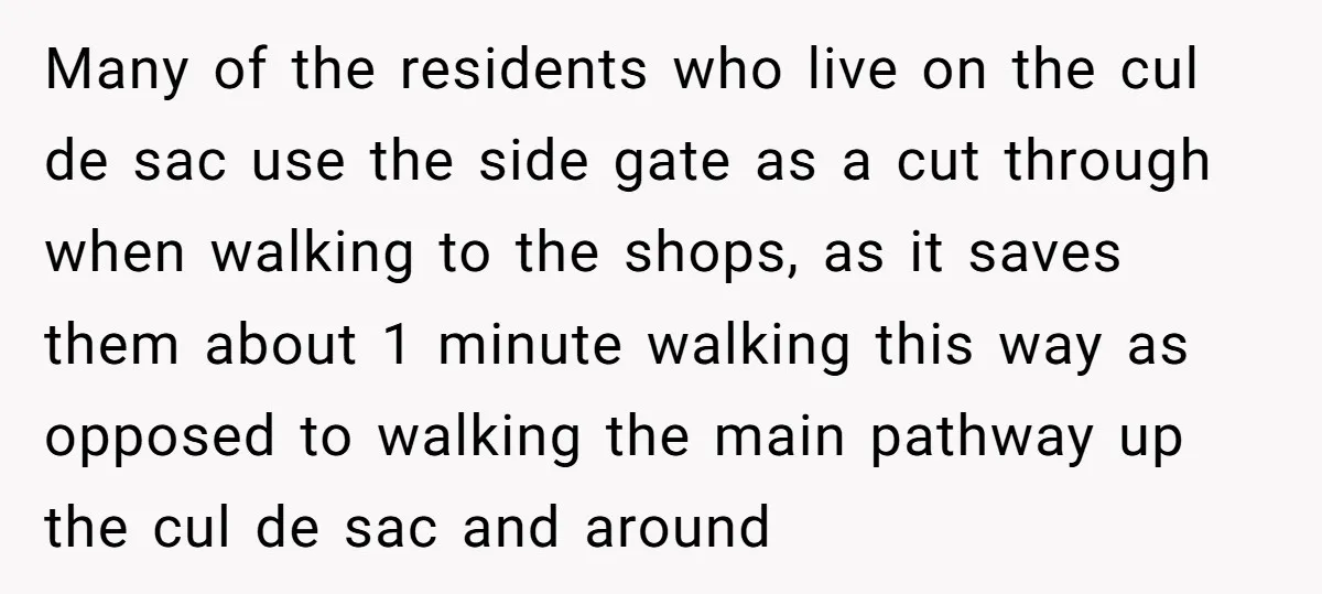 Many of the residents who live on the cul de sac use the side gate as a cut through when walking to the shops, as it saves them about 1...