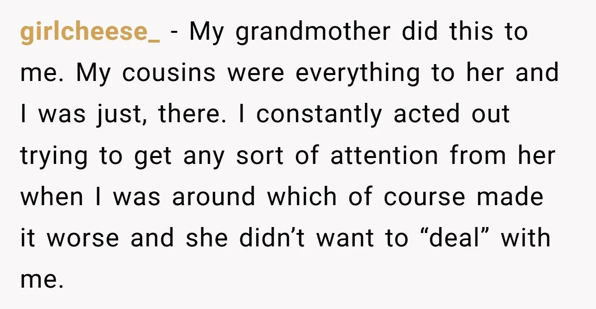 girlcheese_ − My grandmother did this to me. My cousins were everything to her and I was just, there. I constantly acted out trying to get any sort of attention...