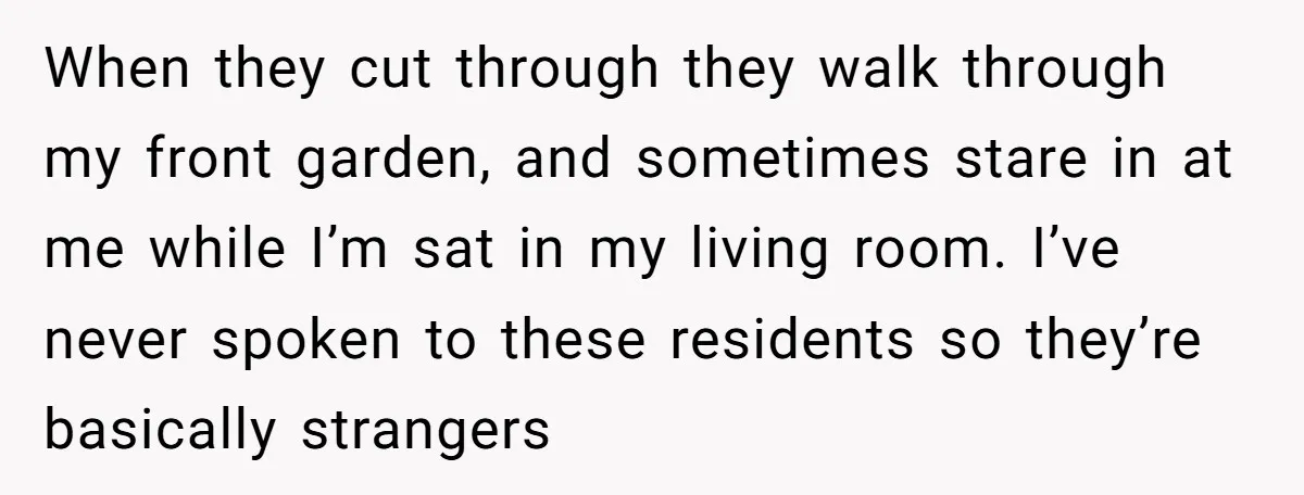 When they cut through they walk through my front garden, and sometimes stare in at me while I’m sat in my living room. I’ve never spoken to these residents so...