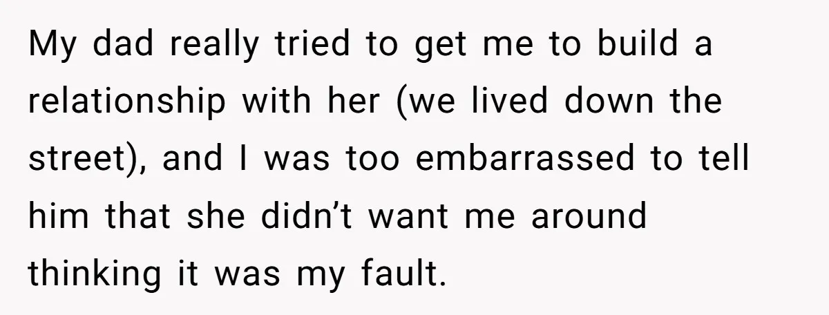 My dad really tried to get me to build a relationship with her (we lived down the street), and I was too embarrassed to tell him that she didn’t want...
