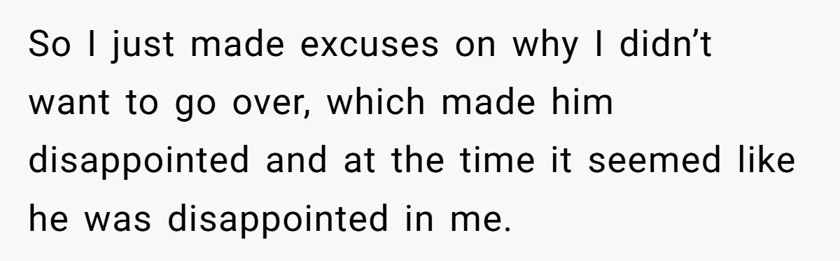 So I just made excuses on why I didn’t want to go over, which made him disappointed and at the time it seemed like he was disappointed in me.