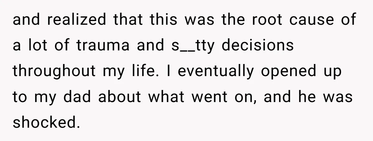 and realized that this was the root cause of a lot of trauma and s__tty decisions throughout my life. I eventually opened up to my dad about what went on,...