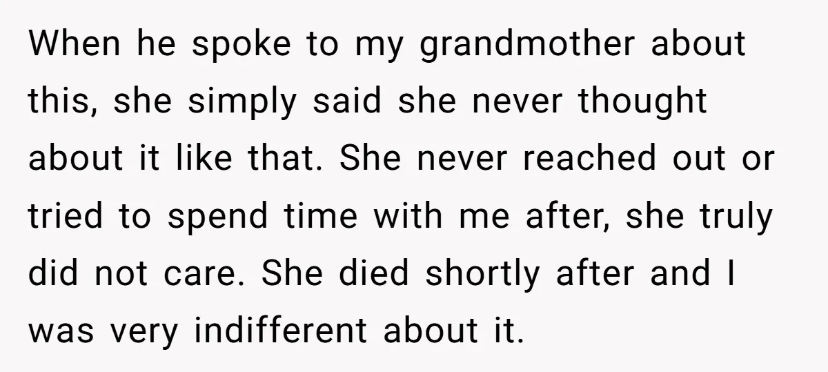When he spoke to my grandmother about this, she simply said she never thought about it like that. She never reached out or tried to spend time with me after,...