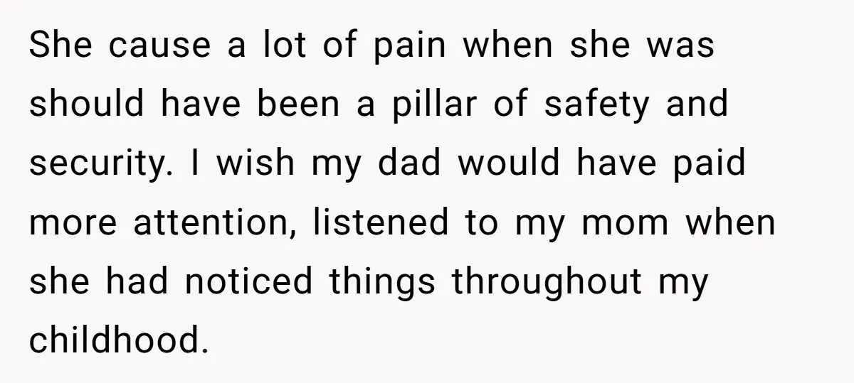 She cause a lot of pain when she was should have been a pillar of safety and security. I wish my dad would have paid more attention, listened to my...