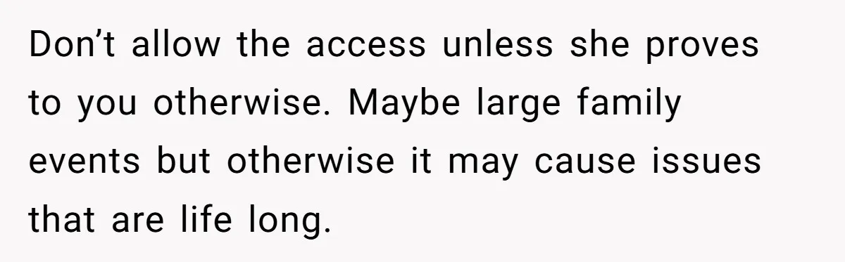 Don’t allow the access unless she proves to you otherwise. Maybe large family events but otherwise it may cause issues that are life long.