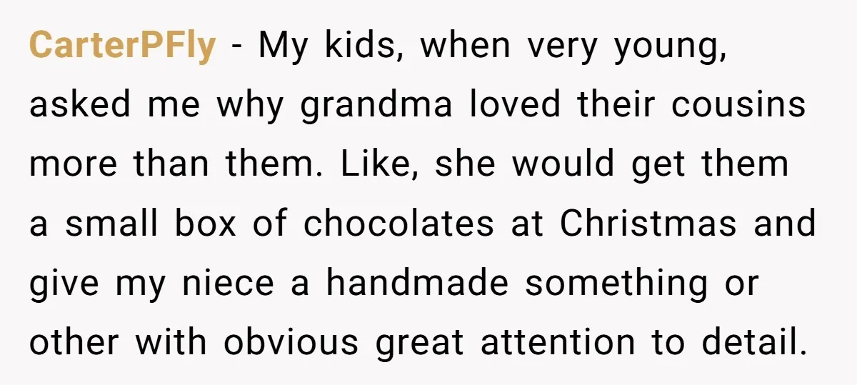 CarterPFly − My kids, when very young, asked me why grandma loved their cousins more than them. Like, she would get them a small box of chocolates at Christmas and...
