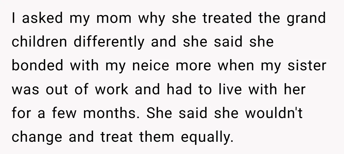 I asked my mom why she treated the grand children differently and she said she bonded with my neice more when my sister was out of work and had to...
