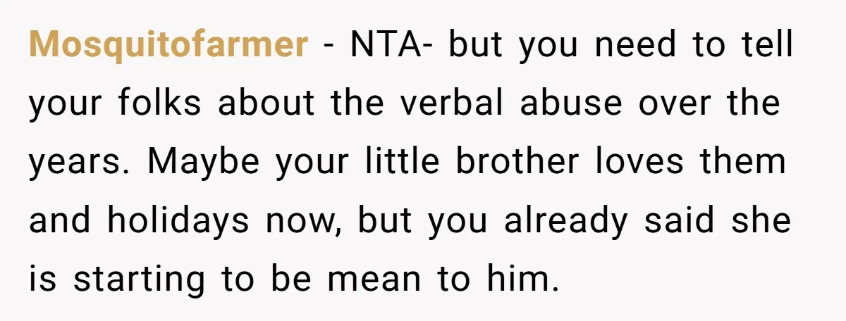 Mosquitofarmer − NTA- but you need to tell your folks about the verbal abuse over the years. Maybe your little brother loves them and holidays now, but you already said...