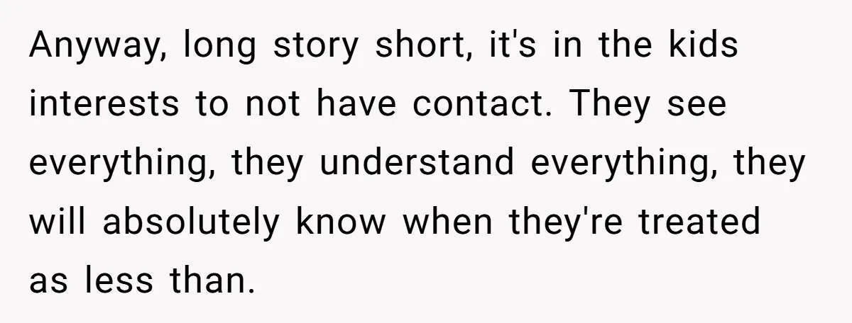 Anyway, long story short, it's in the kids interests to not have contact. They see everything, they understand everything, they will absolutely know when they're treated as less than.