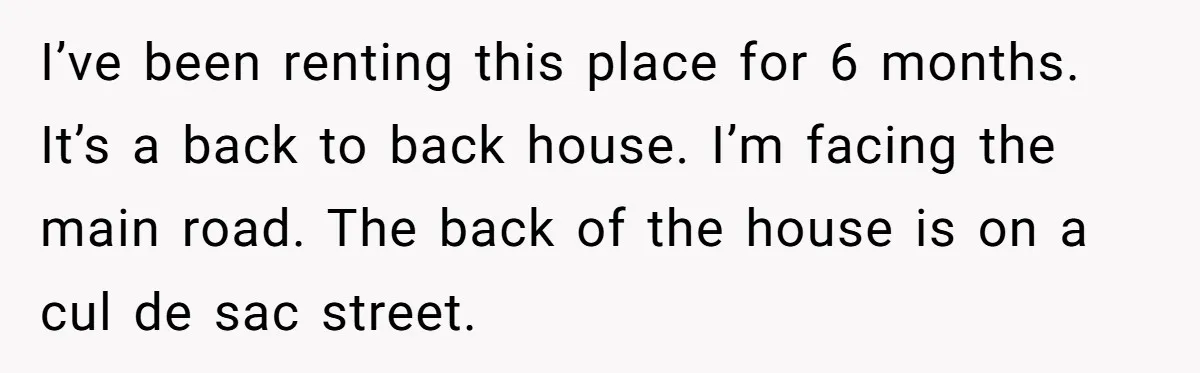I’ve been renting this place for 6 months. It’s a back to back house. I’m facing the main road. The back of the house is on a cul de sac...