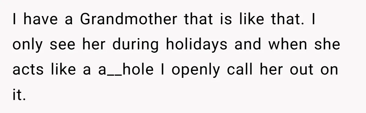 I have a Grandmother that is like that. I only see her during holidays and when she acts like a a__hole I openly call her out on it.