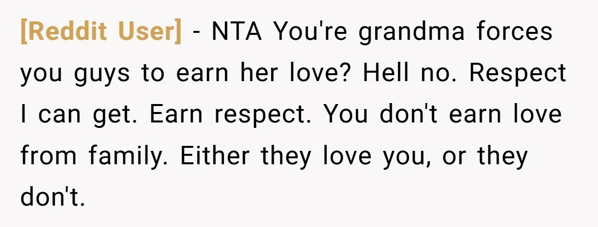 [Reddit User] − NTA You're grandma forces you guys to earn her love? Hell no. Respect I can get. Earn respect. You don't earn love from family. Either they love...