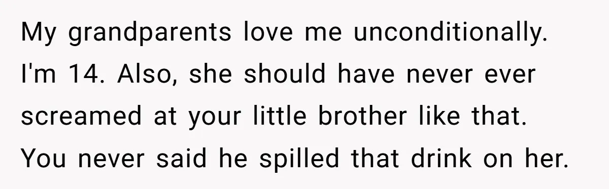 My grandparents love me unconditionally. I'm 14. Also, she should have never ever screamed at your little brother like that. You never said he spilled that drink on her.