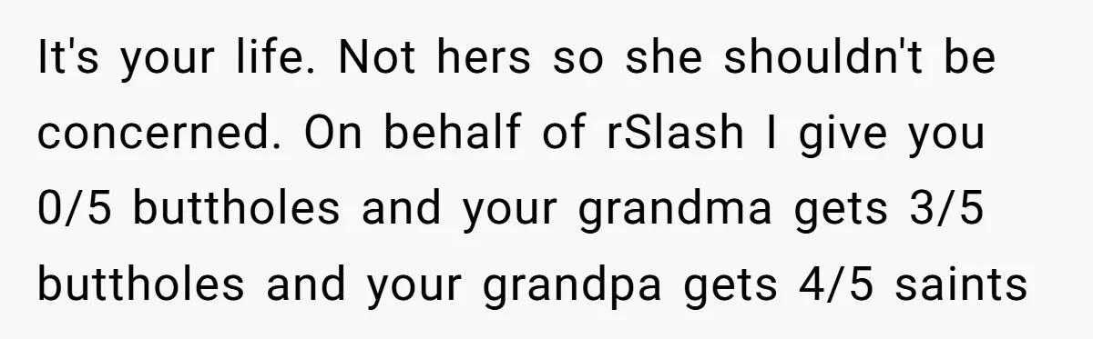 It's your life. Not hers so she shouldn't be concerned. On behalf of rSlash I give you 0/5 buttholes and your grandma gets 3/5 buttholes and your grandpa gets 4/5...