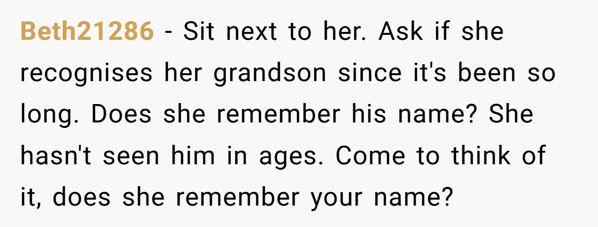 Beth21286 − Sit next to her. Ask if she recognises her grandson since it's been so long. Does she remember his name? She hasn't seen him in ages. Come to...