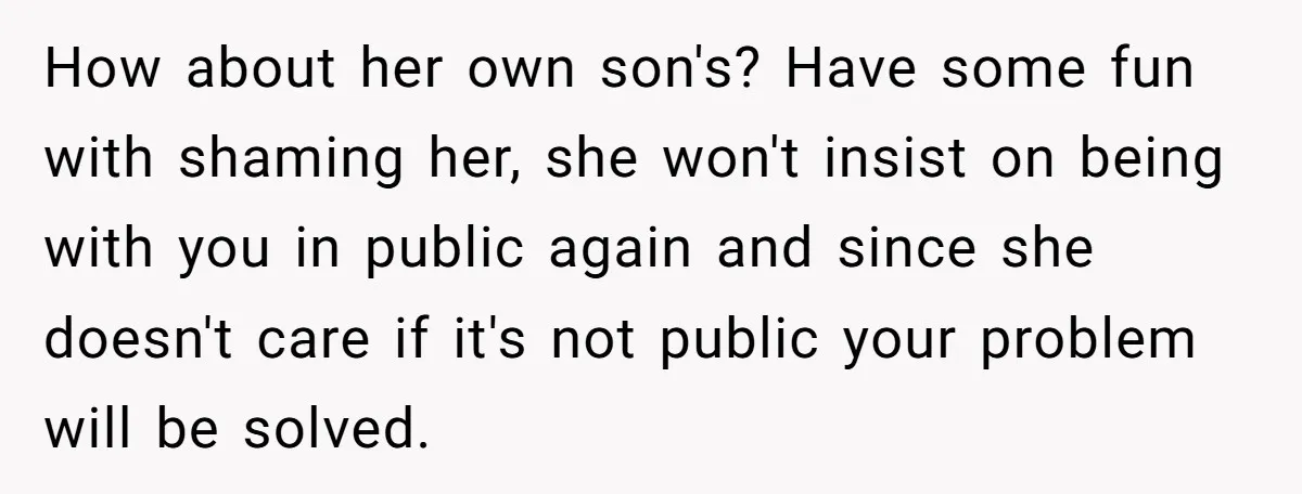 How about her own son's? Have some fun with shaming her, she won't insist on being with you in public again and since she doesn't care if it's not public...