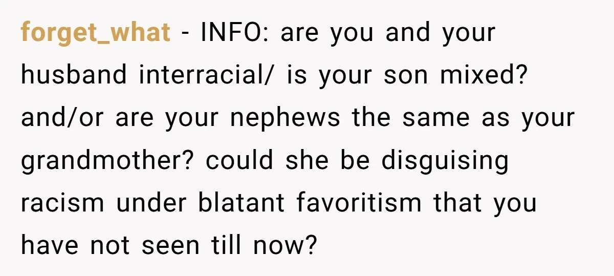 forget_what − INFO: are you and your husband interracial/ is your son mixed? and/or are your nephews the same as your grandmother? could she be disguising racism under blatant favoritism...