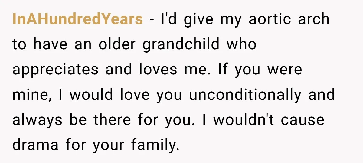 InAHundredYears − I'd give my aortic arch to have an older grandchild who appreciates and loves me. If you were mine, I would love you unconditionally and always be there...