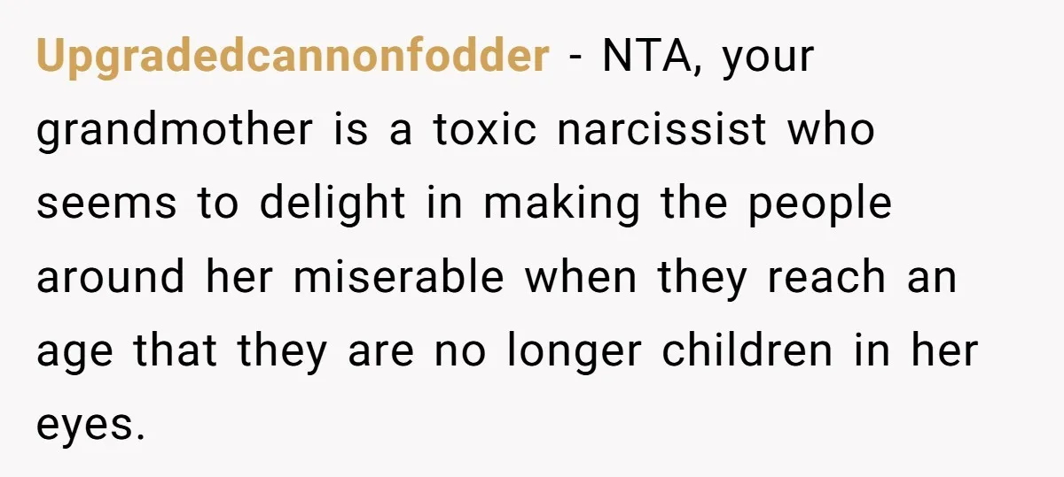 Upgradedcannonfodder − NTA, your grandmother is a toxic narcissist who seems to delight in making the people around her miserable when they reach an age that they are no longer...