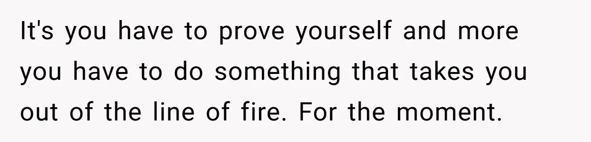 It's you have to prove yourself and more you have to do something that takes you out of the line of fire. For the moment.