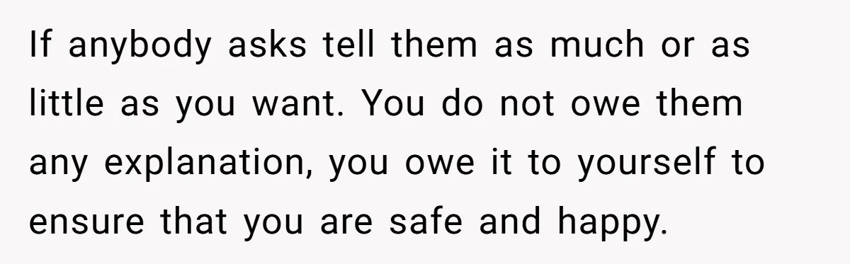 If anybody asks tell them as much or as little as you want. You do not owe them any explanation, you owe it to yourself to ensure that you are...
