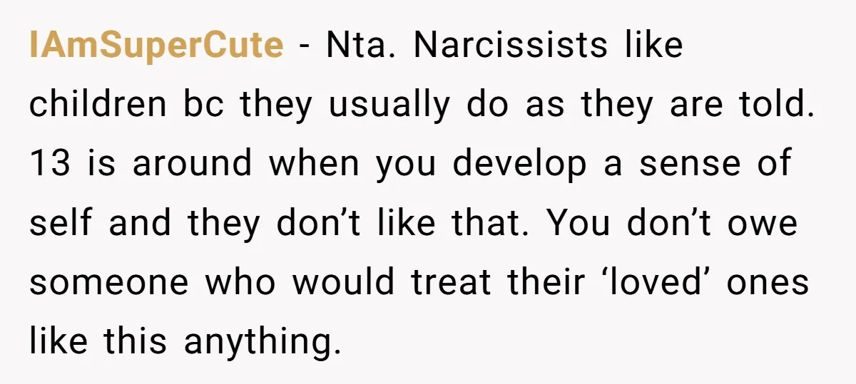IAmSuperCute − Nta. Narcissists like children bc they usually do as they are told. 13 is around when you develop a sense of self and they don’t like that. You...