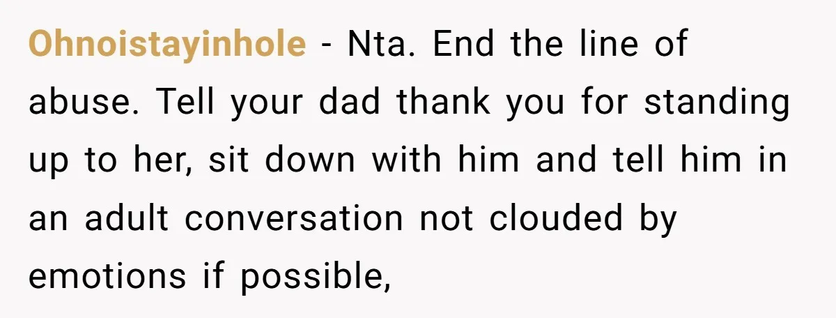 Ohnoistayinhole − Nta. End the line of abuse. Tell your dad thank you for standing up to her, sit down with him and tell him in an adult conversation not...