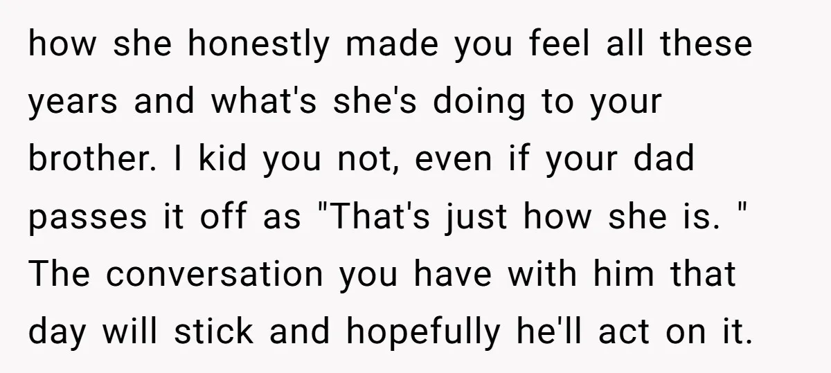 how she honestly made you feel all these years and what's she's doing to your brother. I kid you not, even if your dad passes it off as "That's just...