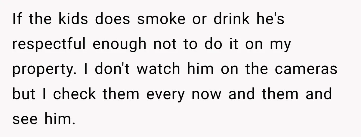 If the kids does smoke or drink he's respectful enough not to do it on my property. I don't watch him on the cameras but I check them every now...