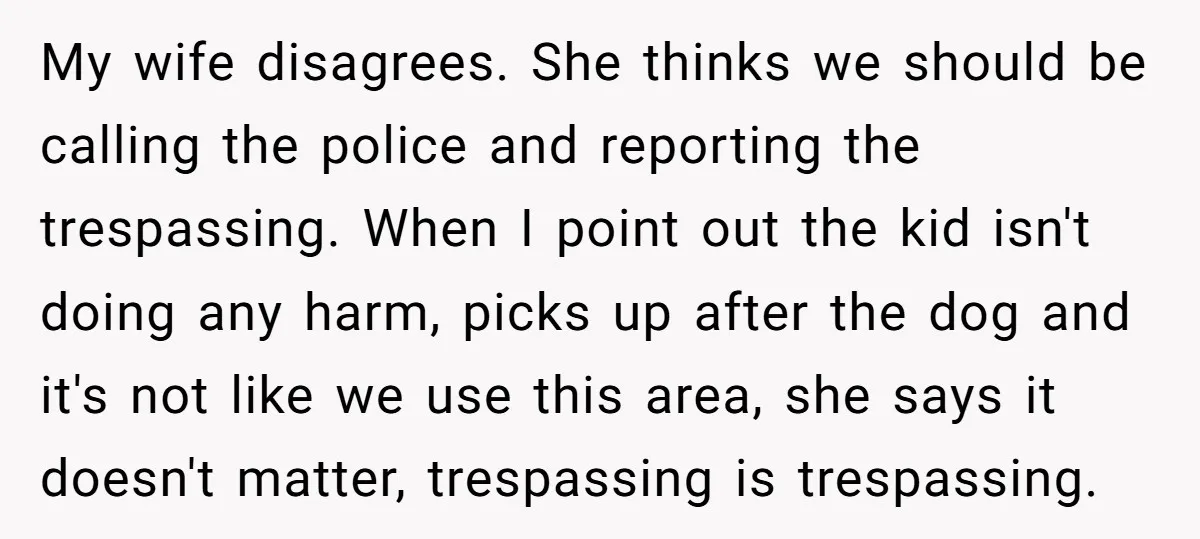 My wife disagrees. She thinks we should be calling the police and reporting the trespassing. When I point out the kid isn't doing any harm, picks up after the dog...