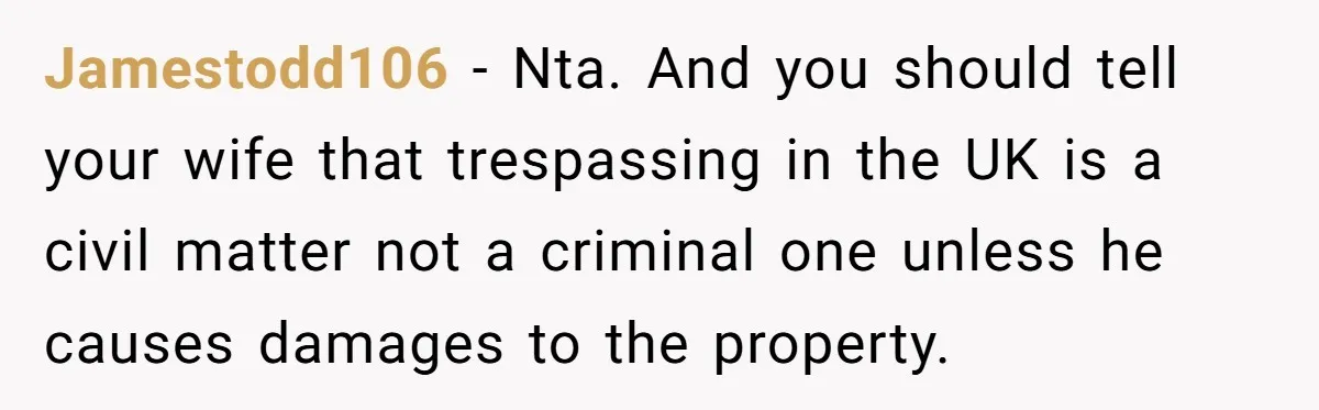 Jamestodd106 − Nta. And you should tell your wife that trespassing in the UK is a civil matter not a criminal one unless he causes damages to the property.