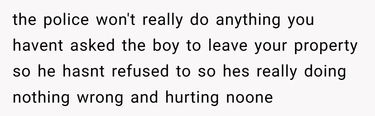 the police won't really do anything you havent asked the boy to leave your property so he hasnt refused to so hes really doing nothing wrong and hurting noone