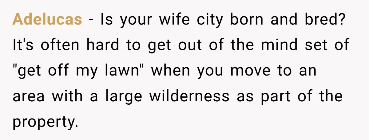 Adelucas − Is your wife city born and bred? It's often hard to get out of the mind set of "get off my lawn" when you move to an area...